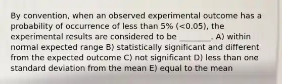 By convention, when an observed experimental outcome has a probability of occurrence of less than 5% (<0.05), the experimental results are considered to be ________. A) within normal expected range B) statistically significant and different from the expected outcome C) not significant D) less than one standard deviation from the mean E) equal to the mean