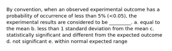 By convention, when an observed experimental outcome has a probability of occurrence of less than 5% (<0.05), the experimental results are considered to be _________. a. equal to the mean b. less than 1 standard deviation from the mean c. statistically significant and different from the expected outcome d. not significant e. within normal expected range