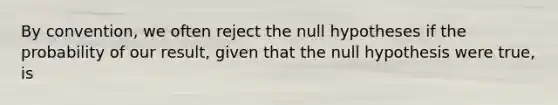 By convention, we often reject the null hypotheses if the probability of our result, given that the null hypothesis were true, is