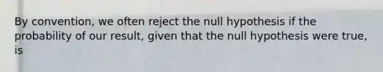 By convention, we often reject the null hypothesis if the probability of our result, given that the null hypothesis were true, is