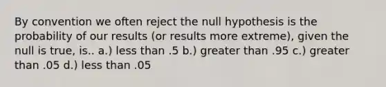 By convention we often reject the null hypothesis is the probability of our results (or results more extreme), given the null is true, is.. a.) less than .5 b.) greater than .95 c.) greater than .05 d.) less than .05