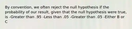 By convention, we often reject the null hypothesis if the probability of our result, given that the null hypothesis were true, is -Greater than .95 -Less than .05 -Greater than .05 -Either B or C