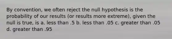 By convention, we often reject the null hypothesis is the probability of our results (or results more extreme), given the null is true, is a. less than .5 b. less than .05 c. greater than .05 d. greater than .95