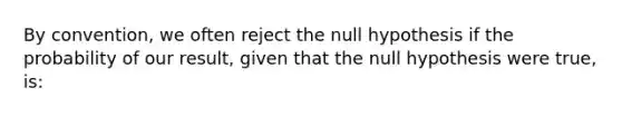 By convention, we often reject the null hypothesis if the probability of our result, given that the null hypothesis were true, is: