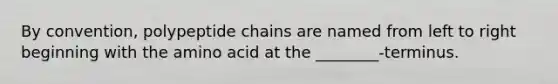 By convention, polypeptide chains are named from left to right beginning with the amino acid at the ________-terminus.