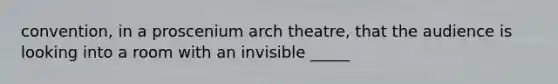 convention, in a proscenium arch theatre, that the audience is looking into a room with an invisible _____