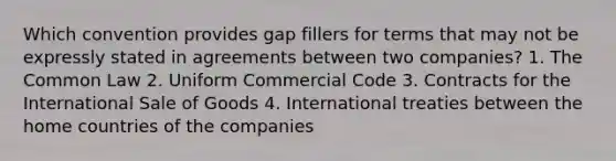 Which convention provides gap fillers for terms that may not be expressly stated in agreements between two companies? 1. The Common Law 2. Uniform Commercial Code 3. Contracts for the International Sale of Goods 4. International treaties between the home countries of the companies