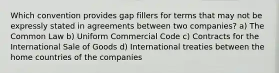 Which convention provides gap fillers for terms that may not be expressly stated in agreements between two companies? a) The Common Law b) Uniform Commercial Code c) Contracts for the International Sale of Goods d) International treaties between the home countries of the companies