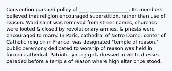 Convention pursued policy of ____ ________________. Its members believed that religion encouraged superstition, rather than use of reason. Word saint was removed from street names, churches were looted & closed by revolutionary armies, & priests were encouraged to marry. In Paris, cathedral of Notre Dame, center of Catholic religion in France, was designated "temple of reason." public ceremony dedicated to worship of reason was held in former cathedral. Patriotic young girls dressed in white dresses paraded before a temple of reason where high altar once stood.