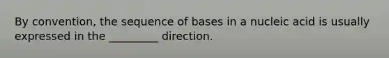 By convention, the sequence of bases in a nucleic acid is usually expressed in the _________ direction.