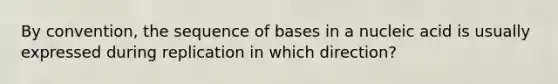 By convention, the sequence of bases in a nucleic acid is usually expressed during replication in which direction?