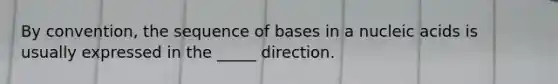 By convention, the sequence of bases in a nucleic acids is usually expressed in the _____ direction.