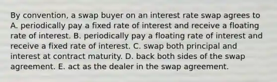 By convention, a swap buyer on an interest rate swap agrees to A. periodically pay a fixed rate of interest and receive a floating rate of interest. B. periodically pay a floating rate of interest and receive a fixed rate of interest. C. swap both principal and interest at contract maturity. D. back both sides of the swap agreement. E. act as the dealer in the swap agreement.