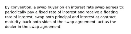 By convention, a swap buyer on an interest rate swap agrees to: periodically pay a fixed rate of interest and receive a floating rate of interest. swap both principal and interest at contract maturity. back both sides of the swap agreement. act as the dealer in the swap agreement.