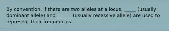 By convention, if there are two alleles at a locus, _____ (usually dominant allele) and ______ (usually recessive allele) are used to represent their frequencies.