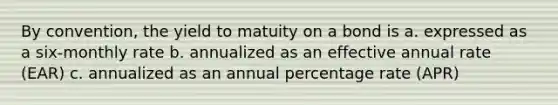 By convention, the yield to matuity on a bond is a. expressed as a six-monthly rate b. annualized as an effective annual rate (EAR) c. annualized as an annual percentage rate (APR)