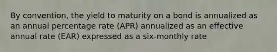 By convention, the yield to maturity on a bond is annualized as an annual percentage rate (APR) annualized as an effective annual rate (EAR) expressed as a six-monthly rate