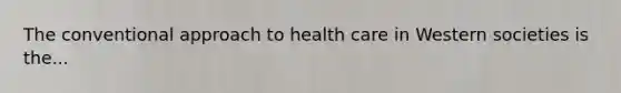 The conventional approach to health care in Western societies is the...