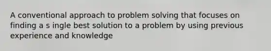 A conventional approach to problem solving that focuses on finding a s ingle best solution to a problem by using previous experience and knowledge