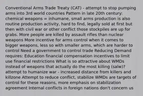 Conventional Arms Trade Treaty (CAT) - attempt to stop pumping arms into 3rd world countries Pattern in late 20th century: chemical weapons = inhumane, small arms production is also routine production activity, hard to find, legally sold at first but then with civil war or other conflict those stockpiles are up for grabs. More people are killed by assault rifles than nuclear weapons More incentive for arms control when it comes to bigger weapons, less so with smaller arms, which are harder to control Need a government to control trade Reducing Demand requires: Education financial compensation incentives to limit use financial restrictions What is so attractive about WMDs instead of weapons that actually do the most killing (salw)? attempt to humanize war - increased distance from killers and killzone Attempt to reduce conflict, stabilize WMDs are targets of control for these reasons, more emphasis on stabilization agreement Internal conflicts in foreign nations don't concern us