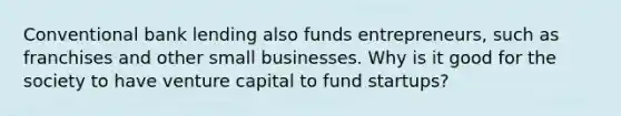 Conventional bank lending also funds entrepreneurs, such as franchises and other small businesses. Why is it good for the society to have venture capital to fund startups?