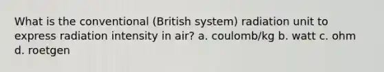 What is the conventional (British system) radiation unit to express radiation intensity in air? a. coulomb/kg b. watt c. ohm d. roetgen