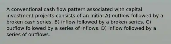 A conventional cash flow pattern associated with capital investment projects consists of an initial A) outflow followed by a broken cash series. B) inflow followed by a broken series. C) outflow followed by a series of inflows. D) inflow followed by a series of outflows.