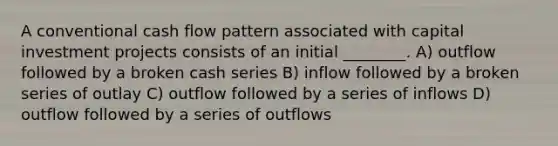 A conventional cash flow pattern associated with capital investment projects consists of an initial ________. A) outflow followed by a broken cash series B) inflow followed by a broken series of outlay C) outflow followed by a series of inflows D) outflow followed by a series of outflows