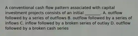 A conventional cash flow pattern associated with capital investment projects consists of an initial​ ________. A. outflow followed by a series of outflows B. outflow followed by a series of inflows C. inflow followed by a broken series of outlay D. outflow followed by a broken cash series