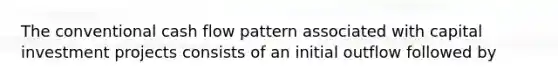 The conventional cash flow pattern associated with capital investment projects consists of an initial outflow followed by