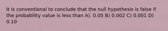 It is conventional to conclude that the null hypothesis is false if the probability value is less than A). 0.05 B) 0.002 C) 0.001 D) 0.10