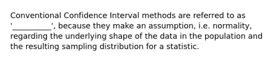 Conventional Confidence Interval methods are referred to as '__________', because they make an assumption, i.e. normality, regarding the underlying shape of the data in the population and the resulting sampling distribution for a statistic.