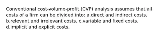 Conventional cost-volume-profit (CVP) analysis assumes that all costs of a firm can be divided into: a.direct and indirect costs. b.relevant and irrelevant costs. c.variable and fixed costs. d.implicit and explicit costs.