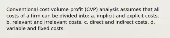 Conventional cost-volume-profit (CVP) analysis assumes that all costs of a firm can be divided into: a. implicit and explicit costs. b. relevant and irrelevant costs. c. direct and indirect costs. d. variable and fixed costs.