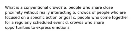 What is a conventional crowd? a. people who share close proximity without really interacting b. crowds of people who are focused on a specific action or goal c. people who come together for a regularly scheduled event d. crowds who share opportunities to express emotions