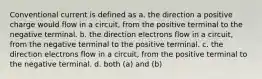 Conventional current is defined as a. the direction a positive charge would flow in a circuit, from the positive terminal to the negative terminal. b. the direction electrons flow in a circuit, from the negative terminal to the positive terminal. c. the direction electrons flow in a circuit, from the positive terminal to the negative terminal. d. both (a) and (b)