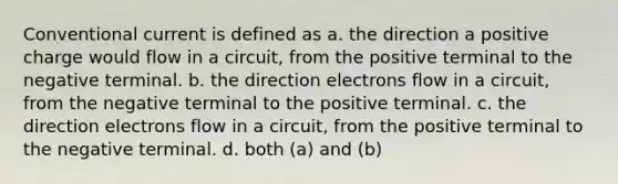 Conventional current is defined as a. the direction a positive charge would flow in a circuit, from the positive terminal to the negative terminal. b. the direction electrons flow in a circuit, from the negative terminal to the positive terminal. c. the direction electrons flow in a circuit, from the positive terminal to the negative terminal. d. both (a) and (b)