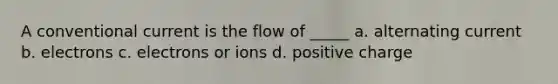 A conventional current is the flow of _____ a. alternating current b. electrons c. electrons or ions d. positive charge