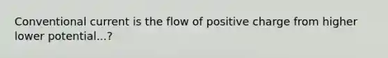 Conventional current is the flow of positive charge from higher lower potential...?