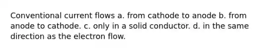 Conventional current flows a. from cathode to anode b. from anode to cathode. c. only in a solid conductor. d. in the same direction as the electron flow.