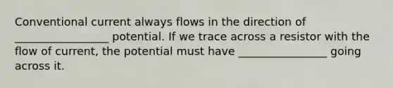 Conventional current always flows in the direction of _________________ potential. If we trace across a resistor with the flow of current, the potential must have ________________ going across it.