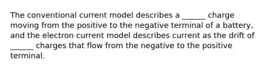 The conventional current model describes a ______ charge moving from the positive to the negative terminal of a battery, and the electron current model describes current as the drift of ______ charges that flow from the negative to the positive terminal.