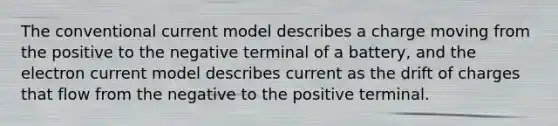 The conventional current model describes a charge moving from the positive to the negative terminal of a battery, and the electron current model describes current as the drift of charges that flow from the negative to the positive terminal.