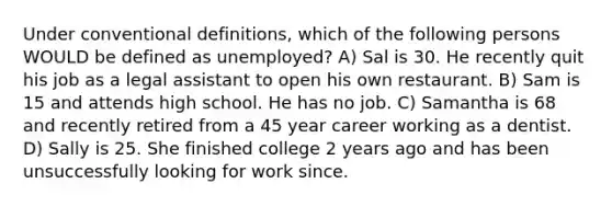 Under conventional definitions, which of the following persons WOULD be defined as unemployed? A) Sal is 30. He recently quit his job as a legal assistant to open his own restaurant. B) Sam is 15 and attends high school. He has no job. C) Samantha is 68 and recently retired from a 45 year career working as a dentist. D) Sally is 25. She finished college 2 years ago and has been unsuccessfully looking for work since.