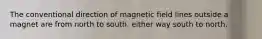 The conventional direction of magnetic field lines outside a magnet are from north to south. either way south to north.