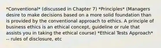 *Conventional* (discussed in Chapter 7) *Principles* (Managers desire to make decisions based on a more solid foundation than is provided by the conventional approach to ethics. A principle of business ethics is an ethical concept, guideline or rule that assists you in taking the ethical course) *Ethical Tests Approach* -- rules of disclosure, etc