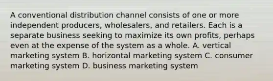 A conventional distribution channel consists of one or more independent producers, wholesalers, and retailers. Each is a separate business seeking to maximize its own profits, perhaps even at the expense of the system as a whole. A. vertical marketing system B. horizontal marketing system C. consumer marketing system D. business marketing system