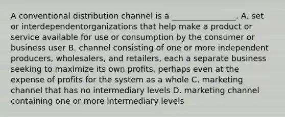 A conventional distribution channel is a ________________. A. set or interdependentorganizations that help make a product or service available for use or consumption by the consumer or business user B. channel consisting of one or more independent producers, wholesalers, and retailers, each a separate business seeking to maximize its own profits, perhaps even at the expense of profits for the system as a whole C. marketing channel that has no intermediary levels D. marketing channel containing one or more intermediary levels