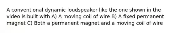 A conventional dynamic loudspeaker like the one shown in the video is built with A) A moving coil of wire B) A fixed permanent magnet C) Both a permanent magnet and a moving coil of wire