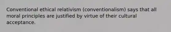 Conventional ethical relativism (conventionalism) says that all moral principles are justified by virtue of their cultural acceptance.